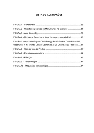 LISTA DE ILUSTRAÇÕES
FIGURA 1 – Stakeholders.....................................................................................22
FIGURA 2 – Os sete desperdícios na Manufatura e no Escritório ........................24
FIGURA 3 – Área de gestão..................................................................................25
FIGURA 4 – Modelo de Gerenciamento de riscos proposto pelo PMI ..................30
FIGURA 5 – Who’s Winning the Clean Energy Race? Growth, Competition and
Opportunity in the World’s Largest Economies. G-20 Clean Energy Factbook .....31
FIGURA 6 – Ciclo de Vida do Produto ..................................................................32
FIGURA 7 – Planeta Água em alerta ...................................................................34
FIGURA 8 – Ecologia ...........................................................................................36
FIGURA 9 – Tijolo ecológico ................................................................................37
FIGURA 10 – Máquina de tijolo ecológico.............................................................37
 