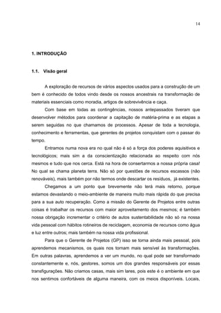 14
1. INTRODUÇÃO
1.1. Visão geral
A exploração de recursos de vários aspectos usados para a construção de um
bem é conhecido de todos vindo desde os nossos ancestrais na transformação de
materiais essenciais como moradia, artigos de sobrevivência e caça.
Com base em todas as contingências, nossos antepassados tiveram que
desenvolver métodos para coordenar a capitação de matéria-prima e as etapas a
serem seguidas no que chamamos de processos. Apesar de toda a tecnologia,
conhecimento e ferramentas, que gerentes de projetos conquistam com o passar do
tempo.
Entramos numa nova era no qual não é só a força dos poderes aquisitivos e
tecnológicos; mais sim a da conscientização relacionada ao respeito com nós
mesmos e tudo que nos cerca. Está na hora de consertarmos a nossa própria casa!
No qual se chama planeta terra. Não só por questões de recursos escassos (não
renováveis), mais também por não termos onde descartar os resíduos, já existentes.
Chegamos a um ponto que brevemente não terá mais retorno, porque
estamos devastando o meio-ambiente de maneira muito mais rápida do que precisa
para a sua auto recuperação. Como a missão do Gerente de Projetos entre outras
coisas é trabalhar os recursos com maior aproveitamento dos mesmos; é também
nossa obrigação incrementar o critério de autos sustentabilidade não só na nossa
vida pessoal com hábitos rotineiros de reciclagem, economia de recursos como água
e luz entre outros; mais também na nossa vida profissional.
Para que o Gerente de Projetos (GP) isso se torna ainda mais pessoal, pois
aprendemos mecanismos, os quais nos tornam mais sensível às transformações.
Em outras palavras, aprendemos a ver um mundo, no qual pode ser transformado
constantemente e, nós, gestores, somos um dos grandes responsáveis por essas
transfigurações. Não criamos casas, mais sim lares, pois este é o ambiente em que
nos sentimos confortáveis de alguma maneira, com os meios disponíveis. Locais,
 