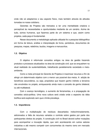 15
onde não só adaptamos o seu aspecto físico, mais também através de atitudes
tomadas no nosso cotidiano.
Gerentes de Projetos são treinados a ter uma mentalidade criadora e
perceptível às necessidades e oportunidades mediante de um cenário. Acima de
tudo, somos humanos, que fazemos parte de um sistema e que, assim como
projetos, cada peça é fundamental.
Nesse documento a metodologia aplicada utilizada foi a pesquisa bibliográfica
em forma de leitura, análise e interpretação de livros, periódicos, documentos de
pesquisa, mapas, relatórios, laudos, imagens e manuscritos.
1.2. Objetivo
O objetivo é reformular conceitos antigos na área de gestão trazendo
produtos e processos atualizados na área da construção civil, que se enquadrem na
atual realidade da sustentabilidade, trabalhando paralelamente sociedade e meio-
ambiente.
Como a meta principal do Gerente de Projetos é maximizar recursos a fim de
atingir um determinado objetivo com o menor uso possível dos meios. A adição de
benefícios secundários, ou seja, propósitos que trazem ganho indireto a terceiros
não envolvidos no projeto, enriquecendo ainda mais o conceito de ganho bilateral;
ou até multilateral.
Com o avanço tecnológico, o aumento de ferramentas, e a propagação de
conceitos sócio-política. Uma nova cultura será criada onde o espectro da idéia
biofílica será explorado sem que o limite prevaleça.
1.3. Importância
Com a multiplicação de resíduos descartados indiscriminadamente,
adicionados a falta de recursos variados e controle sobre gastos por parte dos
participantes diretos do projeto. A construção civil no Brasil deverá sofrer mutações
para acompanhar a inovação rápida, que vem acontecendo em outros setores
indústrias e até mesmo competir com concorrentes do mesmo ramo em mercado
internacionais.
 