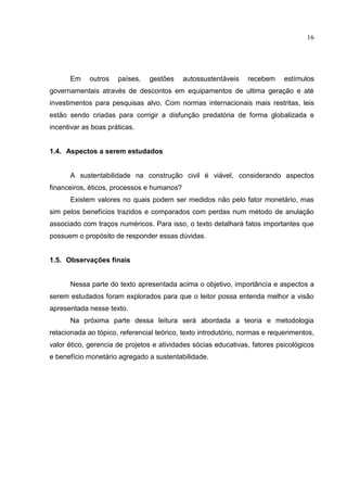 16
Em outros países, gestões autossustentáveis recebem estímulos
governamentais através de descontos em equipamentos de ultima geração e até
investimentos para pesquisas alvo. Com normas internacionais mais restritas, leis
estão sendo criadas para corrigir a disfunção predatória de forma globalizada e
incentivar as boas práticas.
1.4. Aspectos a serem estudados
A sustentabilidade na construção civil é viável, considerando aspectos
financeiros, éticos, processos e humanos?
Existem valores no quais podem ser medidos não pelo fator monetário, mas
sim pelos benefícios trazidos e comparados com perdas num método de anulação
associado com traços numéricos. Para isso, o texto detalhará fatos importantes que
possuem o propósito de responder essas dúvidas.
1.5. Observações finais
Nessa parte do texto apresentada acima o objetivo, importância e aspectos a
serem estudados foram explorados para que o leitor possa entenda melhor a visão
apresentada nesse texto.
Na próxima parte dessa leitura será abordada a teoria e metodologia
relacionada ao tópico, referencial teórico, texto introdutório, normas e requerimentos,
valor ético, gerencia de projetos e atividades sócias educativas, fatores psicológicos
e benefício monetário agregado a sustentabilidade.
 
