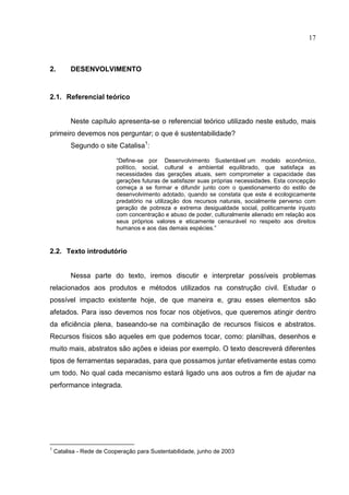 17
2. DESENVOLVIMENTO
2.1. Referencial teórico
Neste capítulo apresenta-se o referencial teórico utilizado neste estudo, mais
primeiro devemos nos perguntar; o que é sustentabilidade?
Segundo o site Catalisa1
:
“Define-se por Desenvolvimento Sustentável um modelo econômico,
político, social, cultural e ambiental equilibrado, que satisfaça as
necessidades das gerações atuais, sem comprometer a capacidade das
gerações futuras de satisfazer suas próprias necessidades. Esta concepção
começa a se formar e difundir junto com o questionamento do estilo de
desenvolvimento adotado, quando se constata que este é ecologicamente
predatório na utilização dos recursos naturais, socialmente perverso com
geração de pobreza e extrema desigualdade social, politicamente injusto
com concentração e abuso de poder, culturalmente alienado em relação aos
seus próprios valores e eticamente censurável no respeito aos direitos
humanos e aos das demais espécies.”
2.2. Texto introdutório
Nessa parte do texto, iremos discutir e interpretar possíveis problemas
relacionados aos produtos e métodos utilizados na construção civil. Estudar o
possível impacto existente hoje, de que maneira e, grau esses elementos são
afetados. Para isso devemos nos focar nos objetivos, que queremos atingir dentro
da eficiência plena, baseando-se na combinação de recursos físicos e abstratos.
Recursos físicos são aqueles em que podemos tocar, como: planilhas, desenhos e
muito mais, abstratos são ações e ideias por exemplo. O texto descreverá diferentes
tipos de ferramentas separadas, para que possamos juntar efetivamente estas como
um todo. No qual cada mecanismo estará ligado uns aos outros a fim de ajudar na
performance integrada.
1
Catalisa - Rede de Cooperação para Sustentabilidade, junho de 2003
 