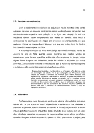 18
2.3. Normas e requerimentos
Com o crescimento desordenado da população, novas medidas estão sendo
adotadas para que um plano de contingencia esteja sendo reforçado para evitar, que
detritos de vários aspectos como poluição do ar, água, solo, despejo de resíduos
industriais tóxicos sejam desprendidos das metas de barreira. Isso inclui a
contingência na acumulação de etapas em processos no planejamento, no qual
podemos chamar de resíduo burocrático em que leva aos outros tipos de detritos
físicos devido ao esbanjo de pecúlios.
A maior representação do inicio da mudança de normas aconteceu no Rio de
Janeiro no ano de 1992 quando países membros das Nações Unidas se
encontraram para debater questões ambientais. Com o passar do tempo, outras
regras foram surgindo em diferentes partes do mundo e adotadas por outros
governos. A engenharia civil está sendo afetada, pois o manuseio da matéria-prima
e instalações são os grandes responsáveis pelo desperdício.
“Dezessete anos atrás, o mundo voltava os olhos para o Rio Centro, centro
de convenções da cidade. Foi lá que delegações de 175 países, entre
chefes de estado e ministros, se reuniram para definir medidas para
enfrentar os problemas crescentes da emissão de gases causadores do
efeito estufa. Movimentos sociais, sociedade civil e iniciativa privada
também compareceram em peso, todos com o objetivo de propor um novo
modelo de desenvolvimento econômico que se alinhasse à proteção da
biodiversidade e ao uso sustentável dos recursos naturais.” (BARRETO,
Pedro. Site: Ipea – Desafios do Desenvolvimento, Historia – Rio 92,
dezembro de 2009.)
2.4. Valor ético
Profissionais no ramo de projetos geralmente são mal interpretados, pois seus
nomes são os que aparecem como responsáveis, mesmo tendo que obedecer a
membros superiores, normas internas e externas. A má reputação do GP é de ser
movido pelo fator financeiro, enquanto o ético é anulado; o ser humano tem um valor
alto. Iniciativas baseadas no consumo de maneira sábias trazem vários benefícios,
quando a imagem tanto da companhia, quanto do líder, que executa o projeto, pois
 