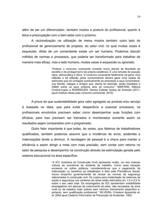 19
além de ser um diferenciador, também mostra a postura do profissional, quanto à
ética e preocupação com o bem estar com o próximo.
A racionalização na utilização de meios mostra também outro lado do
profissional de gerenciamento de projetos, do setor civil, no qual muitas vezes é
esquecido. Atrás de um comandante existe um ser humano. Podemos discutir
milhões de normas e processos, que poderia ser transformado para trabalhar de
maneira mais eficaz, mas o lado humano, muitas vezes é esquecido ou ignorado.
“Praticar o consumo consciente consiste numa atitude de liberdade de
escolha e de protagonismo da própria existência. É uma tomada de posição
clara, democrática e ética. O consumo consciente fatalmente irá gerar uma
reflexão e tal reflexão pelos consumidores deverá gerar uma cadeia de
estímulos que irá contagiar positivamente as empresas e seus funcionários,
sua família, colegas e amigos que, diante do exemplo, serão impelidos a
refletir sobre os seus próprios atos de consumo.” MARTINS, Débora
Cristina Lopes e RODRIGUES, Denise Celeste Godoy de Andrade (2011,
apud Instituto Akatu pelo consumo consciente, 2010).
A prova de que sustentabilidade gera valor agregado ao produto e/ou serviço
é baseada na ideia, que para evitar desperdício e suavizar processos, os
profissionais envolvidos precisam saber como desempenhar suas funções com
eficácia, para isso precisam ser treinados e monitorados somente assim os
resultados sejam comparados com o programado.
Outro fator importante é que todas, às vezes, que falamos de trabalhadores
qualificados, também podemos assumir que a incidência de erros, acidentes e
indenizações tende a diminuir. A reciclagem de pessoal é a chave para manter a
eficiência e assim atingir a meta com mais precisão, sem contar com retorno no
setor de pesquisa e desempenho na construção através da estimulação gerada pelo
sistema educacional na área específica.
“A ICC (Indústria da Construção Civil) apresenta, então, um dos maiores
índices de ocorrência de acidente de trabalho. Como essa situação
encarece os cofres públicos, considerando-se que o pagamento da
indenização ou benefício ao trabalhador é feito pela Previdência Social,
houve empenho governamental de revisar as normas de segurança
relacionadas à construção civil. Os custos para implantação de sistemas de
saúde e segurança nos canteiros de obras estão estimados em 1,5 a 2,5 %
sobre o seu valor total. Os empregados da ICC apresentam instabilidade
empregatícia; em épocas de crescimento do setor, são recrutados da zona
rural ou de estados mais pobres sem nenhum treinamento específico e,
portanto, sem qualificação profissional.” SILVEIRA, Cristiane Aparecida et.
al. 2004 apud Caderno Informativo de Prevenção de Acidentes. 1993.
 