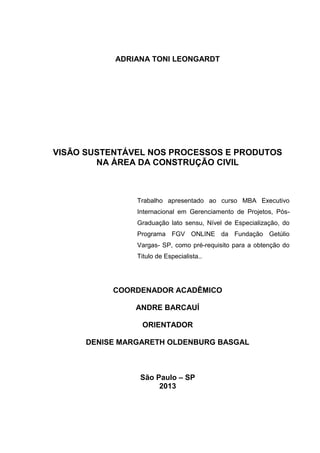 ADRIANA TONI LEONGARDT
VISĀO SUSTENTÁVEL NOS PROCESSOS E PRODUTOS
NA ÁREA DA CONSTRUÇÃO CIVIL
Trabalho apresentado ao curso MBA Executivo
Internacional em Gerenciamento de Projetos, Pós-
Graduação lato sensu, Nível de Especialização, do
Programa FGV ONLINE da Fundação Getúlio
Vargas- SP, como pré-requisito para a obtenção do
Titulo de Especialista..
COORDENADOR ACADÊMICO
ANDRE BARCAUÍ
ORIENTADOR
DENISE MARGARETH OLDENBURG BASGAL
São Paulo – SP
2013
 
