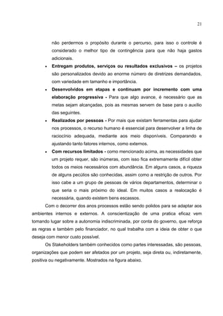 21
não perdermos o propósito durante o percurso, para isso o controle é
considerado o melhor tipo de contingência para que não haja gastos
adicionais.
 Entregam produtos, serviços ou resultados exclusivos – os projetos
são personalizados devido ao enorme número de diretrizes demandados,
com variedade em tamanho e importância.
 Desenvolvidos em etapas e continuam por incremento com uma
elaboração progressiva - Para que algo avance, é necessário que as
metas sejam alcançadas, pois as mesmas servem de base para o auxílio
das seguintes.
 Realizados por pessoas - Por mais que existam ferramentas para ajudar
nos processos, o recurso humano é essencial para desenvolver a linha de
raciocínio adequada, mediante aos meio disponíveis. Comparando e
ajustando tanto fatores internos, como externos.
 Com recursos limitados - como mencionado acima, as necessidades que
um projeto requer, são inúmeras, com isso fica extremamente difícil obter
todos os meios necessários com abundância. Em alguns casos, a riqueza
de alguns pecúlios são conhecidas, assim como a restrição de outros. Por
isso cabe a um grupo de pessoas de vários departamentos, determinar o
que seria o mais próximo do ideal. Em muitos casos a realocação é
necessária, quando existem bens escassos.
Com o decorrer dos anos processos estão sendo polidos para se adaptar aos
ambientes internos e externos. A conscientização de uma pratica eficaz vem
tomando lugar sobre a autonomia indiscriminada, por conta do governo, que reforça
as regras e também pelo financiador, no qual trabalha com a ideia de obter o que
deseja com menor custo possível.
Os Stakeholders também conhecidos como partes interessadas, são pessoas,
organizações que podem ser afetados por um projeto, seja direta ou, indiretamente,
positiva ou negativamente. Mostrados na figura abaixo.
 