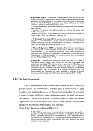 23
 Microsoft Project – “O Microsoft Project planeja o inicio e o final de uma
tarefa tomando em conta diversos fatores, incluindo as dependências entre
as tarefas, as delimitações e as interrupções, como dias festivos, feriados e
férias. O Microsoft Project programa cada tarefa utilizando a relação
(duração = trabalho/ esforço do recurso), onde:
- Duração representa a quantidade de tempo que transcorre antes da tarefa
estar realizada.
- Trabalho é o esforço necessário durante um período de tempo para
realizar uma tarefa.
- Esforço do recurso é a quantidade de esforço dos recursos alocados à
tarefa. (LÓPEZ, Prof. Dr. Oscar Ciro, 2008, pg. 13)
 O Microsoft Dynamics ERP se ajusta à cadeia de suprimentos da sua
empresa — e não o contrário — e vem com uma lista de outros recursos de
alteração de organização que podem facilitar a conexão e a colaboração em
toda a sua empresa. (Microsoft Dynamics, 2013).
 Microsoft Dynamics CRM e a Marketing Pilot oferecem as ideias de
que você precisa para entender melhor seus clientes. Com análise
comportamental e de marketing poderosa, você pode direcionar e
segmentar seus clientes com facilidade, compreender no que eles estão
interessados e então envolvê-los no momento certo com a mensagem
correta. (Microsoft Dynamics, 2013).
 AutoCAD - “Software para projeto de construções para CAD e BIM. A
Autodesk® Building Design Suite oferece um portfólio de software para
projetos de construção 3D, que combina ferramentas de Modelagem de
Informação da Construção (BIM) e CAD para ajudar você a projetar,
visualizar, simular e construir com mais eficiência. Produza visualizações
impressionantes, use a simulação e a análise integradas, crie uma
documentação de construção de maior qualidade e melhore o controle
sobre os resultados do projeto.” (Autodesk Building Design Suite, 2013).
2.5.2. Padrões Internacionais
Com a concorrência acirrada entre construtoras no Brasil, devido ao
grande número de investimentos, internos com a infraestrutura e jogos
mundiais; e de capital estrangeiro, em forma de investimentos. As empresas
precisam mostrar eficiência e responsabilidade quanto as suas operações.
Um exemplo diferenciação é uma certificação adquirida pelo International
Organization for Standardization (ISO) 14001, onde padrões internacionais
asseguram a sustentabilidade utilizada pela empresa.
Para o British Standards Institution (BSI), 2013:
A ISO 14001 é uma norma internacionalmente reconhecida que define o
que deve ser feito para estabelecer um Sistema de Gestão Ambiental (SGA)
efetivo. A norma é desenvolvida com objetivo de criar o equilíbrio entre a
manutenção da rentabilidade e a redução do impacto ambiental; com o
comprometimento de toda a organização. Com ela é possível que sejam
atingidos ambos objetivos.
 
