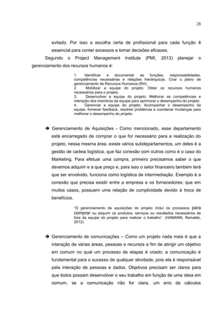 28
evitado. Por isso a escolha certa de profissional para cada função ê
essencial para conter excessos e tomar decisões eficazes.
Segundo o Project Management Institute (PMI, 2013) planejar o
gerenciamento dos recursos humanos é:
1. Identificar e documentar as funções, responsabilidades,
competências necessárias e relações hierárquicas. Criar o plano de
gerenciamento de Recursos Humanos (RH).
2. Mobilizar a equipe do projeto: Obter os recursos humanos
necessários para o projeto.
3. Desenvolver a equipe do projeto: Melhorar as competências e
interação dos membros da equipe para aprimorar o desempenho do projeto.
4. Gerenciar a equipe do projeto: Acompanhar o desempenho da
equipe, fornecer feedback, resolver problemas e coordenar mudanças para
melhorar o desempenho do projeto.
 Gerenciamento de Aquisições - Como mencionado, esse departamento
está encarregado de comprar o que for necessário para a realização do
projeto, nessa mesma área, existe vários subdepartamentos, um deles é a
gestão de cadeia logística, que faz conexão com outros como é o caso do
Marketing. Para efetuar uma compra, primeiro precisamos saber o que
devemos adquirir e a que preço e, para isso o setor financeiro também terá
que ser envolvido, funciona como logística de intermediação. Exemplo é a
conexão que precisa existir entre a empresa e os fornecedores; que em
muitos casos, possuem uma relação de cumplicidade devido à troca de
benefícios.
“O gerenciamento de aquisições do projeto inclui os processos para
comprar ou adquirir os produtos, serviços ou resultados necessários de
fora da equipe do projeto para realizar o trabalho”. (HAMANN, Reinaldo,
2012).
 Gerenciamento de comunicações – Como um projeto nada mais é que a
interação de várias áreas, pessoas e recursos a fim de atingir um objetivo
em comum no qual um processo de etapas é criado; a comunicação é
fundamental para o sucesso de qualquer atividade, pois ela é responsável
pela interação de pessoas e dados. Objetivos precisam ser claros para
que todos possam desenvolver o seu trabalho em função de uma ideia em
comum, se a comunicação não for clara, um erro de cálculos
 