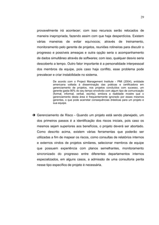 29
provavelmente irá acontecer; com isso recursos serão relocados de
maneira inapropriada, fazendo assim com que haja desperdícios. Existem
várias maneiras de evitar equívocos; através de treinamento,
monitoramento pelo gerente de projetos, reuniões rotineiras para discutir o
progresso e possíveis ameaças e outra opção seria o acompanhamento
de dados simultâneo através de softwares; com isso, qualquer desvio seria
descoberto a tempo. Outro fator importante é a personalidade interpessoal
dos membros da equipe, pois caso haja conflito, esse problema pode
prevalecer e criar instabilidade no sistema.
De acordo com o Project Management Institute - PMI (2004), entidade
americana voltada à disseminação das práticas e certificadora em
gerenciamento de projetos, nos projetos concluídos com sucesso, um
gerente gasta 90% do seu tempo envolvido com algum tipo de comunicação
(formal, informal, verbal, escrita), embora a realidade mostre que o
gerenciamento desta área é frequentemente ignorado por esses mesmos
gerentes, o que pode acarretar consequências drásticas para um projeto e
sua equipe.
 Gerenciamento de Risco - Quando um projeto está sendo planejado, um
dos primeiros passos é a identificação dos riscos iniciais, pois caso os
mesmos sejam superiores aos benefícios, o projeto deverá ser abortado.
Como descrito acima, existem várias ferramentas que poderão ser
utilizadas a fim de mapear os riscos, como consultas de relatórios internos
e externos vindos de projetos similares, selecionar membros de equipe
que possuem experiência com planos semelhantes, monitoramento
sincronizado do progresso entre diferentes departamentos internos
especializados, em alguns casos, a admissão de uma consultoria perita
nesse tipo específico de projeto é necessária.
 