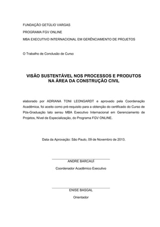 FUNDAÇÃO GETÚLIO VARGAS
PROGRAMA FGV ONLINE
MBA EXECUTIVO INTERNACIONAL EM GERÊNCIAMENTO DE PROJETOS
O Trabalho de Conclusão de Curso
VISĀO SUSTENTÁVEL NOS PROCESSOS E PRODUTOS
NA ÁREA DA CONSTRUÇÃO CIVIL
elaborado por ADRIANA TONI LEONGARDT e aprovado pela Coordenação
Acadêmica, foi aceito como pré-requisito para a obtenção do certificado do Curso de
Pós-Graduação lato sensu MBA Executivo Internacional em Gerenciamento de
Projetos, Nível de Especialização, do Programa FGV ONLINE.
Data da Aprovação: São Paulo, 09 de Novembro de 2013.
ANDRE BARCAUÍ
Coordenador Acadêmico Executivo
ENISE BASGAL
Orientador
 