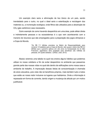 33
Um exemplo claro seria a eliminação de lixo tóxico de um país, sendo
transladado para o outro, no qual o ideal seria a esterilização e reciclagem dos
materiais ou, a incineração ecológica, onde filtros são utilizados para a absolvição de
CO2 (gás carbônico) caso necessário.
Outro exemplo de como havendo desperdício em uma área, pode afetar direta
e indiretamente pessoas e os ecossistemas é o que vem acontecendo com a
maneira de recursos que são empregados para a preparação dos jogos olímpicos e
a Copa do Mundo.
“Os R$ 7,1 bilhões previstos na Matriz de Responsabilidade para
construir 12 estádios para a Copa do Mundo, são quase o dobro dos R$ 4,2
bilhões que o governo aplicou em oito anos na transposição do rio São
Francisco, gigantesca obra projetada para beneficiar oito milhões de
pessoas, em quatro estados.” (CRUZ, José. 2013)
Abaixo veremos uma tabela no qual nos ensina alguns hábitos que podemos
utilizar no nosso cotidiano a fim de evitar desperdício no ambiente que passamos
grande parte das nossas vidas no qual são dentro de edificações como nossa casa e
ambiente de trabalho. A imprecação dessas ideias de conscientização é chamada
de sócio educativa, pois vista não só benefícios próprios, mais também tudo e todos
que estão ao nosso redor inclusive os lugares que habitamos. Onde a informação é
repassada em forma de corrente, dando origem a mudança de atitude por um motivo
justificável.
 