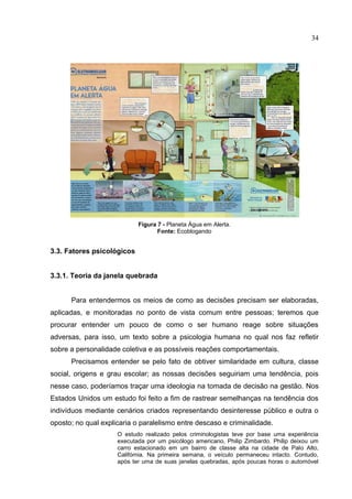 34
Figura 7 - Planeta Água em Alerta.
Fonte: Ecoblogando
3.3. Fatores psicológicos
3.3.1. Teoria da janela quebrada
Para entendermos os meios de como as decisões precisam ser elaboradas,
aplicadas, e monitoradas no ponto de vista comum entre pessoas; teremos que
procurar entender um pouco de como o ser humano reage sobre situações
adversas, para isso, um texto sobre a psicologia humana no qual nos faz refletir
sobre a personalidade coletiva e as possíveis reações comportamentais.
Precisamos entender se pelo fato de obtiver similaridade em cultura, classe
social, origens e grau escolar; as nossas decisões seguiriam uma tendência, pois
nesse caso, poderíamos traçar uma ideologia na tomada de decisão na gestão. Nos
Estados Unidos um estudo foi feito a fim de rastrear semelhanças na tendência dos
indivíduos mediante cenários criados representando desinteresse público e outra o
oposto; no qual explicaria o paralelismo entre descaso e criminalidade.
O estudo realizado pelos criminologistas teve por base uma experiência
executada por um psicólogo americano, Philip Zimbardo. Philip deixou um
carro estacionado em um bairro de classe alta na cidade de Palo Alto,
Califórnia. Na primeira semana, o veículo permaneceu intacto. Contudo,
após ter uma de suas janelas quebradas, após poucas horas o automóvel
 