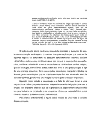 35
estava completamente danificado, tendo sido após furtado por marginais
locais. (ANDRADE, F. C. 2011).
“A Broken Windows Theory foi articulada no artigo supracitado de James
Wilson e George Kelling, sendo baseada na premissa de que "desordem e
crime estão, em geral, inextricavelmente ligadas, num tipo de
desenvolvimento seqüencial" (Wilson e Kelling, 1982). Segundo eles,
pequenos delitos (como vadiagem, jogar lixo nas ruas, beber em público,
catar papel, e prostituição), se tolerados, podem levar a crimes maiores. A
idéia não é complexa e faz adaptação do ditado popular "quem rouba um
ovo, rouba um boi" (Wacquant, 2001, p. 25): se um criminoso pequeno não
é punido, o criminoso maior se sentirá seguro para atuar na região da
desordem. Quando uma janela está quebrada e ninguém conserta, é sinal
de que ninguém liga para o local; logo, outras janelas serão quebradas.”
(WILSON, James Q.; KELLING, George L., 2001).
O texto descrito acima mostra que quando há interesse e, cuidamos de algo,
o mesmo exemplo, será seguido por outros. Isso pode explicar por que pessoas de
algumas regiões se comportam ou possuem comportamentos distintos, existem
vários fatores externos que contribuem para isso como é o caso das leis, geografia,
clima, ambiente, urbanismo; e outros fatores internos como cultura familiar, religião,
grau de instrução, entre outros. Estes podem nos levar a uma predisposição e agir
de uma maneira previsível. Com esses dados, poderíamos manipular métodos na
área de gerenciamento para que um objetivo em específico seja alcançado, além de
abrandar conflitos, pois haverá uma reação esperada para cada ação implantada.
Baseado nesse estudo, a depredação e a falta de interesse, levam a uma
sequencia de delitos por parte de outros, independentemente da ligação para com o
projeto. Isso explicaria o fato de que se os profissionais, especialmente engenheiros
em geral inclusive na construção onde um grande número de materiais físico, como
cimento, madeira, tijolo entre outros; são utilizados.
Para melhor entendimento, a figura abaixo mostra de uma visão o conceito
dessa psicologia.
 