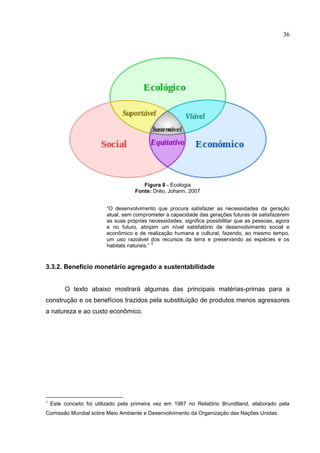 36
Figura 8 - Ecologia
Fonte: Dréo, Johann, 2007
“O desenvolvimento que procura satisfazer as necessidades da geração
atual, sem comprometer a capacidade das gerações futuras de satisfazerem
as suas próprias necessidades, significa possibilitar que as pessoas, agora
e no futuro, atinjam um nível satisfatório de desenvolvimento social e
econômico e de realização humana e cultural, fazendo, ao mesmo tempo,
um uso razoável dos recursos da terra e preservando as espécies e os
habitats naturais.”
3
3.3.2. Benefício monetário agregado a sustentabilidade
O texto abaixo mostrará algumas das principais matérias-primas para a
construção e os benefícios trazidos pela substituição de produtos menos agressores
a natureza e ao custo econômico.
3
Este conceito foi utilizado pela primeira vez em 1987 no Relatório Brundtland, elaborado pela
Comissão Mundial sobre Meio Ambiente e Desenvolvimento da Organização das Nações Unidas.
 
