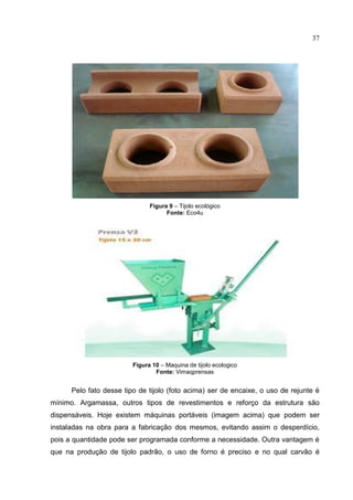 37
Figura 9 – Tijolo ecológico
Fonte: Eco4u
Figura 10 – Maquina de tijolo ecologico
Fonte: Vimaqprensas
Pelo fato desse tipo de tijolo (foto acima) ser de encaixe, o uso de rejunte é
mínimo. Argamassa, outros tipos de revestimentos e reforço da estrutura são
dispensáveis. Hoje existem máquinas portáveis (imagem acima) que podem ser
instaladas na obra para a fabricação dos mesmos, evitando assim o desperdício,
pois a quantidade pode ser programada conforme a necessidade. Outra vantagem é
que na produção de tijolo padrão, o uso de forno é preciso e no qual carvão é
 
