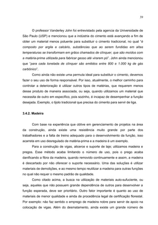 39
O professor Vanderley John foi entrevistado pela agencia da Universidade de
São Paulo (USP) e mencionou que a indústria do cimento está avançando a fim de
obter um material menos poluente para substituir o cimento tradicional, no qual “é
composto por argila e calcário, substâncias que ao serem fundidas em altas
temperaturas se transformam em grãos chamados de clínquer, que são moídos com
a matéria-prima utilizada para fabricar gesso até virarem pó”. John ainda mencionou
que “para cada tonelada de clínquer são emitidos entre 800 e 1.000 kg de gás
carbônico”.
Como ainda não existe uma permuta ideal para substituir o cimento, devemos
fazer o seu uso de forma responsável. Por isso, atualmente, o melhor caminho para
controlar a deterioração é utilizar outros tipos de matérias, que requerem menos
desse produto de maneira associada, ou seja, quando utilizamos um material que
necessita de outro em específico, pois sozinho, é incapaz de desempenhar a função
desejada. Exemplo, o tijolo tradicional que precisa do cimento para servir de liga.
3.4.2. Madeira
Com base na experiência que obtive em gerenciamento de projetos na área
da construção, ainda existe uma resistência muito grande por parte dos
trabalhadores e a falta de treino adequado para o desenvolvimento da função, isso
acarreta em uso desregulado de matéria-prima e a madeira é um exemplo.
Para a construção de vigas, alicerce e suporte de laje; utilizamos madeira e
pregos. Esse método acaba limitando o número de uso, pois o prego acaba
danificando a fibra da madeira, quando removido continuamente e assim, a madeira
é descartado por nāo oferecer o suporte necessário. Uma das soluções é utilizar
materiais de demolições, e ao mesmo tempo reutilizar a madeira para outras funções
no qual nāo requer o mesmo padrão de qualidade.
Como citado acima, a busca na utilização de materiais auto-sufuciente, ou
seja, aqueles que nāo possuem grande dependência de outros para desenvolver a
função esperada, deve ser prioritário. Outro fator importante é quanto ao uso de
materiais de menor qualidade e ainda de procedência legal de certificação florestal.
Por exemplo: nāo faz sentido o emprego de madeira nobre para servir de apoio na
colocação de vigas. Além do desmatamento, ainda existe um grande número de
 