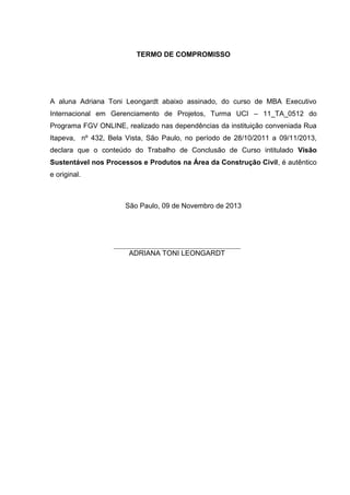 TERMO DE COMPROMISSO
A aluna Adriana Toni Leongardt abaixo assinado, do curso de MBA Executivo
Internacional em Gerenciamento de Projetos, Turma UCI – 11_TA_0512 do
Programa FGV ONLINE, realizado nas dependências da instituição conveniada Rua
Itapeva, nº 432, Bela Vista, São Paulo, no período de 28/10/2011 a 09/11/2013,
declara que o conteúdo do Trabalho de Conclusão de Curso intitulado Visão
Sustentável nos Processos e Produtos na Área da Construção Civil, é autêntico
e original.
São Paulo, 09 de Novembro de 2013
ADRIANA TONI LEONGARDT
 