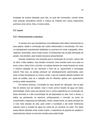 40
toneladas de resíduo deixadas para trás, no qual são incinerados, criando ainda
mais poluição atmosférica devido à mistura do material com outros tratamentos
químicos como verniz, tinta, e muitos outros.
3.5. Layout
3.5.1. Posicionamento e estrutura
A maneira com que arquitetamos uma edificação pode afetar imensamente os
seus gastos; desde a construção até custos relacionados à manutenção. Por isso,
um planejamento precisamente detalhado no qual leva em conta a geografia, clima,
materiais, dimensões, entre muitos outros; é fundamental nāo só pela otimização do
projeto, mas também, pela missão recíproca socioambiental.
Quando recebemos uma proposta para a construção de um bem, vamos não
só olhar o fator estético, mas também funcional. Uma amostra seria uma casa na
serra, onde o clima é frio e húmido; um esboço deveria ser criado levando em conta
a máxima captação do sol, favorecer o fluxo de ar, aquecimento e iluminação
natural. Para isso, as janelas precisam ser estrategicamente posicionadas, para
evitar a baixa temperatura no inverno; ainda, o tipo de material utilizado também faz
parte da análise, pois se a vedação nāo for eficiente, gastos com aquecimento
continuo serão necessários.
Em terreno arenoso, a fundação da casa deverá ser reforçada, nāo só pelo
fato do terreno nao ser estável, mais é muito comum lençóis de água em baixa
profundidade. Outra coisa que aprendi com a minha experiência em construção em
áreas arenosas é a alta concentração de sal depositada no solo. Com o tempo, o
salitre vai penetrando na estrutura, enfraquecendo o concreto ao ponto de
comprometer a segurança da edificação. Ainda, nesses locais, as casas precisam ter
o nível mais elevado do solo, para conter a humidade e até evitar fenômenos
naturais como a invasão de água por conta de um aumento na maré. Por todos
esses fatores descritos entre muitos outros, a experiência do gerente de projetos é
essencial para relocar os recursos corretos para cada função.
 