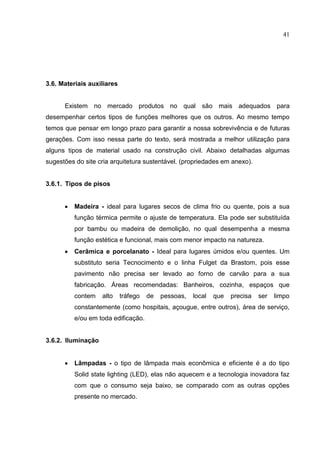 41
3.6. Materiais auxiliares
Existem no mercado produtos no qual são mais adequados para
desempenhar certos tipos de funções melhores que os outros. Ao mesmo tempo
temos que pensar em longo prazo para garantir a nossa sobrevivência e de futuras
gerações. Com isso nessa parte do texto, será mostrada a melhor utilização para
alguns tipos de material usado na construção civil. Abaixo detalhadas algumas
sugestões do site cria arquitetura sustentável. (propriedades em anexo).
3.6.1. Tipos de pisos
 Madeira - ideal para lugares secos de clima frio ou quente, pois a sua
função térmica permite o ajuste de temperatura. Ela pode ser substituída
por bambu ou madeira de demolição, no qual desempenha a mesma
função estética e funcional, mais com menor impacto na natureza.
 Cerâmica e porcelanato - Ideal para lugares úmidos e/ou quentes. Um
substituto seria Tecnocimento e o linha Fulget da Brastom, pois esse
pavimento não precisa ser levado ao forno de carvão para a sua
fabricação. Áreas recomendadas: Banheiros, cozinha, espaços que
contem alto tráfego de pessoas, local que precisa ser limpo
constantemente (como hospitais, açougue, entre outros), área de serviço,
e/ou em toda edificação.
3.6.2. Iluminação
 Lâmpadas - o tipo de lâmpada mais econômica e eficiente é a do tipo
Solid state lighting (LED), elas nāo aquecem e a tecnologia inovadora faz
com que o consumo seja baixo, se comparado com as outras opções
presente no mercado.
 