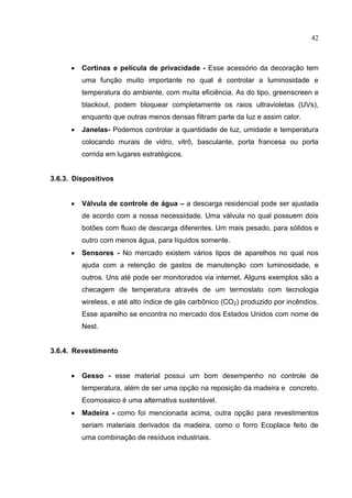 42
 Cortinas e película de privacidade - Esse acessório da decoração tem
uma função muito importante no qual é controlar a luminosidade e
temperatura do ambiente, com muita eficiência. As do tipo, greenscreen e
blackout, podem bloquear completamente os raios ultravioletas (UVs),
enquanto que outras menos densas filtram parte da luz e assim calor.
 Janelas- Podemos controlar a quantidade de luz, umidade e temperatura
colocando murais de vidro, vitrô, basculante, porta francesa ou porta
corrida em lugares estratégicos.
3.6.3. Dispositivos
 Válvula de controle de água – a descarga residencial pode ser ajustada
de acordo com a nossa necessidade. Uma válvula no qual possuem dois
botões com fluxo de descarga diferentes. Um mais pesado, para sólidos e
outro com menos água, para líquidos somente.
 Sensores - No mercado existem vários tipos de aparelhos no qual nos
ajuda com a retenção de gastos de manutenção com luminosidade, e
outros. Uns até pode ser monitorados via internet. Alguns exemplos são a
checagem de temperatura através de um termostato com tecnologia
wireless, e até alto índice de gás carbônico (CO2) produzido por incêndios.
Esse aparelho se encontra no mercado dos Estados Unidos com nome de
Nest.
3.6.4. Revestimento
 Gesso - esse material possui um bom desempenho no controle de
temperatura, além de ser uma opção na reposição da madeira e concreto.
Ecomosaico é uma alternativa sustentável.
 Madeira - como foi mencionada acima, outra opção para revestimentos
seriam materiais derivados da madeira, como o forro Ecoplaca feito de
uma combinação de resíduos industriais.
 