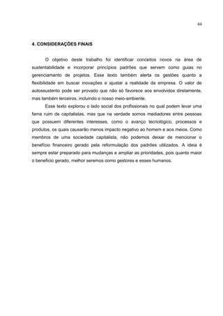 44
4. CONSIDERAÇÕES FINAIS
O objetivo deste trabalho foi identificar conceitos novos na área de
sustentabilidade e incorporar princípios padrões que servem como guias no
gerenciamento de projetos. Esse texto também alerta os gestões quanto a
flexibilidade em buscar inovações e ajustar a realidade da empresa. O valor de
autossustento pode ser provado que não só favorece aos envolvidos diretamente,
mas também terceiros, incluindo o nosso meio-ambiente.
Esse texto explorou o lado social dos profissionais no qual podem levar uma
fama ruim de capitalistas, mas que na verdade somos mediadores entre pessoas
que possuem diferentes interesses, como o avanço tecnológico, processos e
produtos, os quais causarão menos impacto negativo ao homem e aos meios. Como
membros de uma sociedade capitalista, nāo podemos deixar de mencionar o
benefício financeiro gerado pela reformulação dos padrões utilizados. A ideia é
sempre estar preparado para mudanças e ampliar as prioridades, pois quanto maior
o beneficio gerado, melhor seremos como gestores e esses humanos.
 