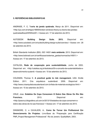 45
5. REFERÊNCIAS BIBLIOGRÁFICAS
ANDRADE, F. C. Teoria da janela quebrada. Março de 2011. Disponível em:
<http://jus.com.br/artigos/18690/broken-windows-theory-ou-teoria-das-janelas-
quebradas#ixzz2iWNWeUD1.> Acesso em: 17 de setembro de 2013.
AUTODESK Building Design Suite. 2013. Disponível em:
<http://www.autodesk.com.br/suites/building-design-suite/overview.> Acesso em: 26
de setembro de 2013.
British Standards Institution (BSI), ISO 14001 meio ambiente. 2013. Disponível em:
<http://www.bsibrasil.com.br/certificacao/sistemas_gestao/normas/iso14001/.>
Acesso em: 17 de setembro de 2013.
CATALISA, Rede de cooperação para sustentabilidade. Junho de 2003.
Disponível em: <http://catalisa.org.br/textoteca/30-o-conceito-de-sustentabilidade-e-
desenvolvimento-sustentl.> Acesso em: 10 de setembro de 2013.
COLEMAN, Thomas S. A practical guide to risk management. USA: Kindle
Edition, 2011. Cria arquitetura sustentável. 2009. Disponível em:
<http://www.criaarquiteturasustentavel.com.br/lista-de-materiais-ecologicos.html.>
Acesso em: 15 de setembro de 2013.
CRUZ, Jose. Estádios Da Copa Consomem O Dobro Das Obras Do Rio São
Francisco. 2013. Disponível em:
<http://josecruz.blogosfera.uol.com.br/2013/10/estadios-da-copa-consomem-o-
dobro-das-obras-do-rio-sao-francisco/ > Acesso em: 17 de setembro de 2013.
DINSMORE, C. e CAVALIERI, A.. Como Se Tornar Um Profissional Em
Gerenciamento De Projetos: Livro-Base de “Preparação para Certificação
PMP_Project Management Professional”. Rio de Janeiro: QualityMark, 2003.
 