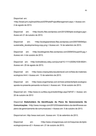 46
Disponível em:
<http://brasil.pmi.org/brazil/AboutUS/WhatIsProjectManagement.aspx.> Acesso em:
2 de agosto de 2013.
Disponível em: <http://eco4u.files.wordpress.com/2012/06/tijolo-ecologico.jpg>.
Aceso em 21 de outubro de 2013.
Disponível em: <http://ecologiaandrews.files.wordpress.com/2007/09/640px-
sustainable_developmentsvg-copy.png.> Acesso em: 14 de setembro de 2013.
Disponível em: <http://ecoblogando.files.wordpress.com/2009/03/super03.jpg.>
Acesso em: 4 de outubro de 2013.
Disponível em: <http://onlinelibrary.wiley.com/journal/10.1111/(ISSN)1539-6924>.
Acesso em: 25 de agosto de 2013.
Disponível em: <http://www.criaarquiteturasustentavel.com.br/lista-de-materiais-
ecologicos.html.> Acesso em: 13 de setembro de 2013.
Disponível em: <http://www.engenhariae.com.br/meio-ambiente/tijolo-ecologico-
aposta-no-presente-pensando-no-futuro/.> Acesso em: 18 de outubro de 2013.
Disponível em: <http://www.ici.curitiba.org.br/exibirArtigo.aspx?idf=67.> Acesso em:
20 de outubro de 2013
Disponível Stakeholders Da Identificação Ao Plano De Gerenciamento De
Comunicações <http://www.inovagp.com/2012/03/stakeholders-da-identificacao-ao-
plano-de-gerenciamento-de-comunicacoes/.> Acesso em: 5 de outubro de 2013.
Disponível em: http://www.nest.com/. Acesso em: 12 de setembro de 2013.
Disponível em: <http://www.vimaqprensas.com.br/maquinas-de-tijolo-
ecologico/prensa-v2/.> Acesso em: 21 de outubro de 2013.
 