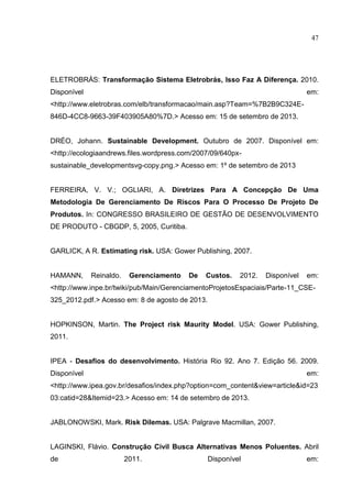 47
ELETROBRÁS: Transformação Sistema Eletrobrás, Isso Faz A Diferença. 2010.
Disponível em:
<http://www.eletrobras.com/elb/transformacao/main.asp?Team=%7B2B9C324E-
846D-4CC8-9663-39F403905A80%7D.> Acesso em: 15 de setembro de 2013.
DRÉO, Johann. Sustainable Development. Outubro de 2007. Disponível em:
<http://ecologiaandrews.files.wordpress.com/2007/09/640px-
sustainable_developmentsvg-copy.png.> Acesso em: 1º de setembro de 2013
FERREIRA, V. V.; OGLIARI, A. Diretrizes Para A Concepção De Uma
Metodologia De Gerenciamento De Riscos Para O Processo De Projeto De
Produtos. In: CONGRESSO BRASILEIRO DE GESTÃO DE DESENVOLVIMENTO
DE PRODUTO - CBGDP, 5, 2005, Curitiba.
GARLICK, A R. Estimating risk. USA: Gower Publishing, 2007.
HAMANN, Reinaldo. Gerenciamento De Custos. 2012. Disponível em:
<http://www.inpe.br/twiki/pub/Main/GerenciamentoProjetosEspaciais/Parte-11_CSE-
325_2012.pdf.> Acesso em: 8 de agosto de 2013.
HOPKINSON, Martin. The Project risk Maurity Model. USA: Gower Publishing,
2011.
IPEA - Desafios do desenvolvimento. História Rio 92. Ano 7. Edição 56. 2009.
Disponível em:
<http://www.ipea.gov.br/desafios/index.php?option=com_content&view=article&id=23
03:catid=28&Itemid=23.> Acesso em: 14 de setembro de 2013.
JABLONOWSKI, Mark. Risk Dilemas. USA: Palgrave Macmillan, 2007.
LAGINSKI, Flávio. Construção Civil Busca Alternativas Menos Poluentes. Abril
de 2011. Disponível em:
 