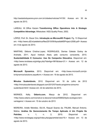 48
http://oestadodoparana.pron.com.br/cidades/noticias/14135/. Acesso em: 30 de
agosto de 2013.
LAREAU, W. Office Kaizen: Transforming Office Operations Into A Strategic
Competitive Advantage. Milwaukee: ASQ Quality Press, 2002.
LÓPEZ, Prof. Dr. Oscar Ciro. Introdução ao Microsoft® Project. Pg. 13 Disponível
em: <http://www.ufjf.br/peteletrica/files/2010/09/ApostilaMSProject-2008.pdf> Acesso
em: 8 de agosto de 2013.
MARTINS, Débora Cristina Lopes; RODRIGUES, Denise Celeste Godoy de
Andrade, 2011. Apud Instituto Akatu pelo consumo consciente, 2010.
Sustentabilidade E Consumo: Uso De Campanha Educativa. Disponível em:
<http://www.revistaea.org/artigo.php?idartigo=981&class=21.> Acesso em: 12 de
agosto de 2013.
Microsoft Dynamics. 2013. Disponível em: <http://www.microsoft.com/pt-
br/dynamics/solutions.aspx#crm.> Acesso em: 18 de agosto de 2013.
Minutos Sustentáveis. 2012. Disponível em: 18 de Julho de 2012
<http://minutosustentaveis.blogspot.com/2012/07/sexto-programa-consumo-
sustentavel.html> Acesso em: 22 de setembro de 2013.
MORAES, Kelly. Odiario.com. Março de 2012. Disponível em:
<http://www.odiario.com/construir-e-decorar/noticia/556602/tijolo-ecologico-tem-
vantagens/.> Acesso em: 15 de outubro de 2013
MOREIRA, Arielle Meireles; SILVA, Raquel Soares da; PALMA, Manuel Antonio.
Molina. Análise De Gerenciamento De Tempo Aplicado A Um Projeto De
Petróleo. v. 1, n. 2, 2010. Disponível em:
<http://www.revistagep.org/ojs/index.php/gep/article/view/19.> Acesso em: 13 de
agosto de 2013.
 