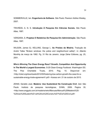 50
SOMMERVILLE, Ian. Engenharia de Software. São Paulo: Pearson Addiso Wesley,
2007.
TRIVIÑOS, A. N. S. Introdução À Pesquisa Em Ciências Sociais. São Paulo:
Atlas, 1987.
VERGARA, S. Projetos E Relatórios De Pesquisa Em Administração. São Paulo:
Atlas, 1997.
WILSON, James Q.; KELLING, George L. As Prisões da Miséria. Tradução de
André Telles "Broken windows: the police and neighborhood safety", in: Atlantic
Monthly de março de 1982. Pg. 31 Rio de Janeiro: Jorge Zahar Editores, pg. 25,
2001.
Who’s Winning The Clean Energy Race? Growth, Competition And Opportunity
In The World’s Largest Economies. G-20 Clean Energy Factbook. Washington DC:
The Pew Charitable Trusts, 2010. Pag. 10. Disponível em:
<http://ictsd.org/downloads/2012/05/fostering-low-carbon-growth-the-case-for-a-
sustainable-energy-trade-agreement1.pdf.> Acesso em: 21 de outubro de 2013.
ZENID, Geraldo José. Madeira: Uso Sustentável Na Construção Civil. 2ed. São
Paulo: Instituto de pesquisa tecnológicas, SVMA, 2009. Pagina 35.
<http://www.anggulo.com.br/madeira/retro/Manuais/Manual%20Madeira%20-
%20Uso%20Sustent%E1vel%20na%20Constru%E7%E3o%20Civil.pdf>
 