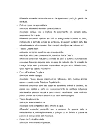 53
diferencial ambiental: economia e reuso da água na sua produção, gestão de
resíduos.
 Película opaca para privacidade
aplicação: tratamento de vidros para arquitetura.
descrição: película visa a melhora do desempenho em controle solar,
segurança e decoração.
diferencial ambiental: rejeitam até 79% da energia solar incidente no vidro,
melhorando o conforto térmico do ambiente, Bloqueiam também 99% dos
raios ultravioleta, minimizando o desbotamento de objetos expostos ao sol.
 Tecidos GreenScreen
aplicação: persianas e cortinas para proteção solar.
descrição: tecido para proteção solar, isento de PVC e COV´s.
diferencial ambiental: reduzem a entrada de calor e evitam a luminosidade
excessiva. São mais seguros, pois, em caso de incêndio, não há emissão de
fumaça densa nem quantidades mensuráveis de gás ácido hidroclorídrico,
que é nocivo ao sistema respiratório.
 Forro e Painéis de Ecoplaca
aplicação: forro e vedação
descrição: Placas planas impermeáveis fabricadas com matérias-primas
nobres como Alumínio, Plástico e Papel Cartão.
diferencial ambiental: com alto poder de isolamento térmico e acústico, as
placas são obtidas a partir do reprocessamento de resíduos industriais
selecionados, gerados no pré e pós-consumo. Atualmente, suas matérias-
primas provêm de inúmeras empresas do setor de embalagens.
 Tijolos de solocimento
aplicação: alvenaria estrutural.
descrição: tijolo composto de solo, cimento e água.
diferencial ambiental: produzido sem o processo da queima, evita o
desmatamento e, conseqüentemente, a poluição do ar. Elimina a quebra de
paredes e o desperdício com materiais.
 Placas de Cortiça Reciclada
aplicação: revestimento de paredes.
 