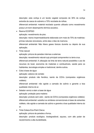 54
descrição: esta cortiça é um tecido vegetal composto de 30% de cortiça
extraída da casca do sobreiro e 70% reciclada de rolhas.
diferencial ambiental: material reciclado quando utilizado como revestimento
possui um bom desempenho térmico-acústico.
 Resina ECOPISO
aplicação: revestimento de piso.
descrição: resina impermeabilizante elaborada com mais de 70% de matérias-
primas naturais renováveis, entre elas o óleo de mamona.
diferencial ambiental: Não libera gases tóxicos durante ou depois de sua
aplicação.
 Tinta natural
aplicação: pintura de paredes internas e externas
descrição: revestimento natural cujo principal componente é a terra crua.
diferencial ambiental: A utilização da tinta de terra natural possibilita o uso de
recursos do local, economia de materiais e combustíveis, saúde para os
habitantes, tecnologia simples e tradicional, dentre outros.
 Cola à base de água
aplicação: adesivo de contato
descrição: produto não fenólico, isento de COVs (compostos orgânicos
voláteis)
diferencial ambiental: não agride a camada de ozônio e garante a boa
qualidade interna do ar.
 Selador verniz e stain a base de água
aplicação: proteção para madeira
descrição: produto sem odor , isento de COVs (compostos orgânicos voláteis)
diferencial ambiental: substitui os similares convencionais à base de solventes
voláteis, não agride a camada de ozônio e garante a boa qualidade interna do
ar.
 Tinta Colaza Eco-Paint Clarus
aplicação: pintura de paredes e forros.
descrição: produto ecológico, biodegradável, aquoso, com alto poder de
recobrimento e alta durabilidade.
 