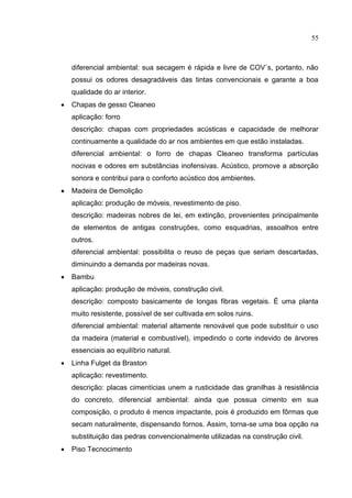 55
diferencial ambiental: sua secagem é rápida e livre de COV´s, portanto, não
possui os odores desagradáveis das tintas convencionais e garante a boa
qualidade do ar interior.
 Chapas de gesso Cleaneo
aplicação: forro
descrição: chapas com propriedades acústicas e capacidade de melhorar
continuamente a qualidade do ar nos ambientes em que estão instaladas.
diferencial ambiental: o forro de chapas Cleaneo transforma partículas
nocivas e odores em substâncias inofensivas. Acústico, promove a absorção
sonora e contribui para o conforto acústico dos ambientes.
 Madeira de Demolição
aplicação: produção de móveis, revestimento de piso.
descrição: madeiras nobres de lei, em extinção, provenientes principalmente
de elementos de antigas construções, como esquadrias, assoalhos entre
outros.
diferencial ambiental: possibilita o reuso de peças que seriam descartadas,
diminuindo a demanda por madeiras novas.
 Bambu
aplicação: produção de móveis, construção civil.
descrição: composto basicamente de longas fibras vegetais. É uma planta
muito resistente, possível de ser cultivada em solos ruins.
diferencial ambiental: material altamente renovável que pode substituir o uso
da madeira (material e combustível), impedindo o corte indevido de árvores
essenciais ao equilíbrio natural.
 Linha Fulget da Braston
aplicação: revestimento.
descrição: placas cimentícias unem a rusticidade das granilhas à resistência
do concreto. diferencial ambiental: ainda que possua cimento em sua
composição, o produto é menos impactante, pois é produzido em fôrmas que
secam naturalmente, dispensando fornos. Assim, torna-se uma boa opção na
substituição das pedras convencionalmente utilizadas na construção civil.
 Piso Tecnocimento
 