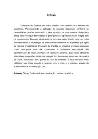 RESUMO
O Gerente de Projetos tem como missão, criar produtos e/ou serviços de
excelência. Personalizando a aplicação de recursos disponíveis conforme as
necessidades geradas; otimizando o valor agregado de uma maneira inteligente e
eficaz para conseguir diferenciação e gerar ganho de oportunidade em relação com
os concorrentes. Contudo, atualmente os recursos estão ficando cada vez mais
limitados devido à depredação de profissionais e membros da sociedade que agem
de maneira irresponsável. O gerente de projetos se enquadra em duas categorias
como participante ativo da comunidade e profissional responsável pela
transformação de ideias abstratas em realidade concreta. Esse texto apresenta
alternativas e sugestões para evitar qualquer tipo de excesso, sejam eles na maneira
de atuar, processos, e/ou quanto ao uso de materiais e seus destinos finais
utilizados nas obras visando o respeito com o meio e o próximo através da
sustentabilidade na construção civil.
Palavras Chave: Sustentabilidade, otimização, custos e benefícios.
 
