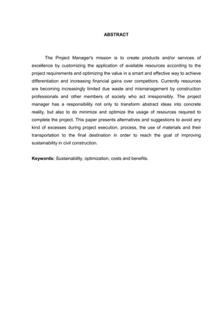 ABSTRACT
The Project Manager's mission is to create products and/or services of
excellence by customizing the application of available resources according to the
project requirements and optimizing the value in a smart and effective way to achieve
differentiation and increasing financial gains over competitors. Currently resources
are becoming increasingly limited due waste and mismanagement by construction
professionals and other members of society who act irresponsibly. The project
manager has a responsibility not only to transform abstract ideas into concrete
reality, but also to do minimize and optimize the usage of resources required to
complete the project. This paper presents alternatives and suggestions to avoid any
kind of excesses during project execution, process, the use of materials and their
transportation to the final destination in order to reach the goal of improving
sustainability in civil construction.
Keywords: Sustainability, optimization, costs and benefits.
 