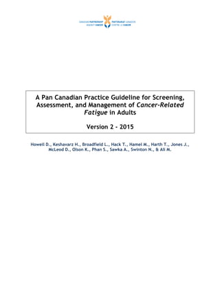 A Pan Canadian Practice Guideline for Screening,
Assessment, and Management of Cancer-Related
Fatigue in Adults
Version 2 - 2015
Howell D., Keshavarz H., Broadfield L., Hack T., Hamel M., Harth T., Jones J.,
McLeod D., Olson K., Phan S., Sawka A., Swinton N., & Ali M.
 