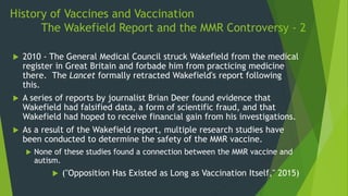 History of Vaccines and Vaccination
The Wakefield Report and the MMR Controversy - 2
 2010 - The General Medical Council struck Wakefield from the medical
register in Great Britain and forbade him from practicing medicine
there. The Lancet formally retracted Wakefield's report following
this.
 A series of reports by journalist Brian Deer found evidence that
Wakefield had falsified data, a form of scientific fraud, and that
Wakefield had hoped to receive financial gain from his investigations.
 As a result of the Wakefield report, multiple research studies have
been conducted to determine the safety of the MMR vaccine.
 None of these studies found a connection between the MMR vaccine and
autism.
 ("Opposition Has Existed as Long as Vaccination Itself," 2015)
 