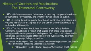 History of Vaccines and Vaccinations
The Thimerosal Controversy
 1990s - Debate arose over thimerosal, a mercury compound used as a
preservative for vaccines, and whether it was linked to autism.
 1999 - Leading American public health and medical organizations and
vaccine manufacturers agreed that the use of thimerosal should be
reduced or eliminated.
 2001 - The Institute of Medicine's Immunization Safety Review
Committee published a report that stated that there was neither
enough evidence to prove nor to disprove the claim that thimerosal in
childhood vaccines caused attention deficit hyperactivity disorder,
speech or language delays, or autism.
 A more recent report from the committee favored rejection of the theory
that thimerosal-containing vaccines cause autism.
 ("Opposition Has Existed as Long as Vaccination Itself," 2015).
 