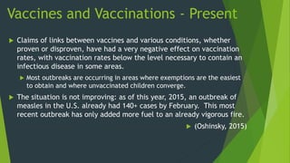 Vaccines and Vaccinations - Present
 Claims of links between vaccines and various conditions, whether
proven or disproven, have had a very negative effect on vaccination
rates, with vaccination rates below the level necessary to contain an
infectious disease in some areas.
 Most outbreaks are occurring in areas where exemptions are the easiest
to obtain and where unvaccinated children converge.
 The situation is not improving: as of this year, 2015, an outbreak of
measles in the U.S. already had 140+ cases by February. This most
recent outbreak has only added more fuel to an already vigorous fire.
 (Oshinsky, 2015)
 