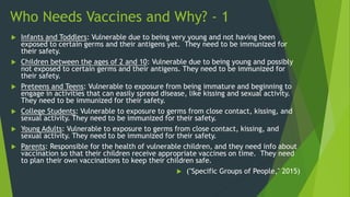 Who Needs Vaccines and Why? - 1
 Infants and Toddlers: Vulnerable due to being very young and not having been
exposed to certain germs and their antigens yet. They need to be immunized for
their safety.
 Children between the ages of 2 and 10: Vulnerable due to being young and possibly
not exposed to certain germs and their antigens. They need to be immunized for
their safety.
 Preteens and Teens: Vulnerable to exposure from being immature and beginning to
engage in activities that can easily spread disease, like kissing and sexual activity.
They need to be immunized for their safety.
 College Students: Vulnerable to exposure to germs from close contact, kissing, and
sexual activity. They need to be immunized for their safety.
 Young Adults: Vulnerable to exposure to germs from close contact, kissing, and
sexual activity. They need to be immunized for their safety.
 Parents: Responsible for the health of vulnerable children, and they need info about
vaccination so that their children receive appropriate vaccines on time. They need
to plan their own vaccinations to keep their children safe.
 ("Specific Groups of People," 2015)
 