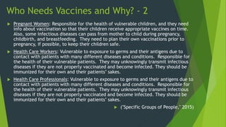 Who Needs Vaccines and Why? - 2
 Pregnant Women: Responsible for the health of vulnerable children, and they need
info about vaccination so that their children receive appropriate vaccines on time.
Also, some infectious diseases can pass from mother to child during pregnancy,
childbirth, and breastfeeding. They need to plan their own vaccinations prior to
pregnancy, if possible, to keep their children safe.
 Health Care Workers: Vulnerable to exposure to germs and their antigens due to
contact with patients with many different diseases and conditions. Responsible for
the health of their vulnerable patients. They may unknowingly transmit infectious
diseases if they are not properly vaccinated and become infected. They should be
immunized for their own and their patients’ sakes.
 Health Care Professionals: Vulnerable to exposure to germs and their antigens due to
contact with patients with many different diseases and conditions. Responsible for
the health of their vulnerable patients. They may unknowingly transmit infectious
diseases if they are not properly vaccinated and become infected. They should be
immunized for their own and their patients’ sakes.
 ("Specific Groups of People," 2015)
 
