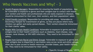 Who Needs Vaccines and Why? - 3
 Health Program Managers: Responsible for ensuring the health of populations. May
be vulnerable to exposure to germs and their antigens due to contact with health
care workers and health care professionals who are easily exposed to diseases. They
should be immunized for their own, their workers, and their populations’ sakes.
 Child-Friendly Locations: Responsible for providing safe areas. Vulnerable to
becoming a hotspot for transmission of germs, as they are places where many
children can gather and easily spread disease. Their workers should be immunized
for their clients’ sakes.
 People With Certain Health Conditions: Vulnerable to exposure to germs and their
antigens due to their health conditions (such as diabetes, heart disease, lung
disease, renal disease, or HIV/AIDS infection). They need to be immunized for their
safety.
 People from Certain Racial and Ethnic Groups: Vulnerable to exposure to germs and
their antigens due to disparities in vaccination rates across racial and ethnic groups,
often due to poor access to health resources, provider biases, poor health literacy,
etc. They need to be immunized for their safety.
 ("Specific Groups of People," 2015)
 