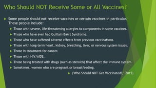 Who Should NOT Receive Some or All Vaccines?
 Some people should not receive vaccines or certain vaccines in particular.
These people include:
 Those with severe, life-threatening allergies to components in some vaccines.
 Those who have ever had Guillain Barré Syndrome.
 Those who have suffered adverse effects from previous vaccinations.
 Those with long-term heart, kidney, breathing, liver, or nervous system issues.
 Those in treatment for cancer.
 Those with HIV/AIDS.
 Those being treated with drugs (such as steroids) that affect the immune system.
 Sometimes, women who are pregnant or breastfeeding.
 ("Who Should NOT Get Vaccinated?," 2015)
 