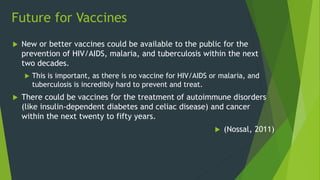 Future for Vaccines
 New or better vaccines could be available to the public for the
prevention of HIV/AIDS, malaria, and tuberculosis within the next
two decades.
 This is important, as there is no vaccine for HIV/AIDS or malaria, and
tuberculosis is incredibly hard to prevent and treat.
 There could be vaccines for the treatment of autoimmune disorders
(like insulin-dependent diabetes and celiac disease) and cancer
within the next twenty to fifty years.
 (Nossal, 2011)
 
