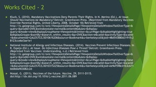 Works Cited - 2
 Kluck, S. (2010). Mandatory Vaccinations Deny Parents Their Rights. In N. Merino (Ed.), At Issue.
Should Vaccinations be Mandatory? Detroit: Greenhaven Press. (Reprinted from Mandatory Vaccines
Override Parental Rights, United Liberty, 2008, October 18) Retrieved from
http://ic.galegroup.com/ic/ovic/ViewpointsDetailsPage/ViewpointsDetailsWindow?failOverType=&
query=&prodId=OVIC&windowstate=normal&contentModules=&display-
query=&mode=view&displayGroupName=Viewpoints&limiter=&currPage=&disableHighlighting=true
&displayGroups=&sortBy=&search_within_results=&p=OVIC&action=e&catId=&activityType=&scanId
=&documentId=GALE%7CEJ3010616206&source=Bookmark&u=berkeleycoll&jsid=48d543880d3191fc2
8123cce6e3ae1e1
 National Institute of Allergy and Infectious Diseases. (2014). Vaccines Prevent Infectious Diseases. In
R. Espejo (Ed.), At Issue. Do Infectious Diseases Pose a Threat? Detroit: Greenhaven Press.
(Reprinted from Vaccines: Understanding, n.d.) Retrieved from
http://ic.galegroup.com/ic/ovic/ViewpointsDetailsPage/ViewpointsDetailsWindow?failOverType=&
query=&prodId=OVIC&windowstate=normal&contentModules=&display-
query=&mode=view&displayGroupName=Viewpoints&limiter=&currPage=&disableHighlighting=false
&displayGroups=&sortBy=&search_within_results=&p=OVIC&action=e&catId=&activityType=&scanId
=&documentId=GALE%7CEJ3010315225&source=Bookmark&u=berkeleycoll&jsid=ee9ef598c01b3c671
bb0b0a903082c2d
 Nossal, G. (2011). Vaccines of the future. Vaccine, 29, D111-D115.
doi:http://dx.doi.org/10.1016/j.vaccine.2011.06.089
 