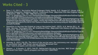 Works Cited - 3
 Omer, S. B. (2011). Vaccination Refusal Endangers Public Health. In D. Haugen & S. Musser (Eds.),
Opposing Viewpoints. Epidemics. Detroit: Greenhaven Press. (Reprinted from New England Journal
of Medicine, 2009, May, 1981-1988) Retrieved from
http://ic.galegroup.com/ic/ovic/ViewpointsDetailsPage/ViewpointsDetailsWindow?failOverType=&
query=&prodId=OVIC&windowstate=normal&contentModules=&display-
query=&mode=view&displayGroupName=Viewpoints&limiter=&currPage=&disableHighlighting=false
&displayGroups=&sortBy=&search_within_results=&p=OVIC&action=e&catId=&activityType=&scanId
=&documentId=GALE%7CEJ3010133277&source=Bookmark&u=berkeleycoll&jsid=98403098015061c98
eacba8376c0608d
 Opposition to Vaccines Has Existed as Long as Vaccination Itself. (2015). In N. Merino (Ed.), At
Issue. Vaccines. Farmington Hills, MI: Greenhaven Press. (Reprinted from History of Anti-Vaccination
Movements, 2014) Retrieved from
http://ic.galegroup.com/ic/ovic/ViewpointsDetailsPage/ViewpointsDetailsWindow?failOverType=&
query=&prodId=OVIC&windowstate=normal&contentModules=&display-
query=&mode=view&displayGroupName=Viewpoints&limiter=&currPage=&disableHighlighting=true
&displayGroups=&sortBy=&search_within_results=&p=OVIC&action=e&catId=&activityType=&scanId
=&documentId=GALE%7CEJ3010938203&source=Bookmark&u=berkeleycoll&jsid=bb854fd8c18e9d089
ede278bb5d5848e
 Oshinsky, D. (2015, Feb 20). The return of the vaccine wars; the controversy over vaccines is as old
as vaccination itself. Wall Street Journal (Online) Retrieved from
http://search.proquest.com/docview/1656444670
 Winsten, J., & Serazin, E. (2013, Feb 07). Rolling back the war on vaccines. Wall Street Journal
Retrieved from http://search.proquest.com/docview/1284579027
 