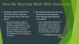 How Do Vaccines Work With Immunity?
 Vaccines cause immunity to
be built without a person
having to be sick in the first
place.
 Vaccines introduce a germ's
antigens to the body, but in a
killed or weakened form, so the
germ can't make a person sick,
but its antigens stay strong
enough to trigger the production
of antibodies and the building of
immunity.
 By building immunity this way,
vaccines prevent diseases
from causing suffering and
even death.
 This is especially important for
some people who cannot be
vaccinated, because they are
too young or their health isn't
strong enough. Others being
vaccinated keeps them safe.
 ("Childhood Vaccines,"
2015)
 