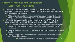 History of Vaccines and Vaccinations
Late 1700s - Mid 1800s
 1796 - Dr. Edward Jenner developed the first vaccine in
England. The vaccine was developed for immunity to smallpox
by using cowpox instead.
 While revolutionary for his time, Jenner's discovery was criticized as
being "unchristian," unsanitary, and a violation of personal freedom.
 1853 - Britain enacted the Vaccination Act of 1853, which
requires children from infancy to 3 mos. to be vaccinated
 1867 - Britain enacted the Act of 1867, which extended required age to
14 years old and added penalties for refusal to be vaccinated or to
vaccinate.
 These acts only added fuel to the fire that vaccination violated personal
liberty.
 The Anti Vaccination League and Anti-Compulsory Vaccination League
were formed in response.
("Opposition Has Existed as Long as Vaccination Itself," 2015)
 