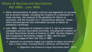 History of Vaccines and Vaccinations
Mid 1800s - Late 1800s
 Other demonstrations of public criticism and opposition to vaccines
led to several changes, including the creation of a commission to
study vaccines, the removal of the penalties for failure to
vaccinate, and the inclusion of a "conscientious objector" clause,
which allowed parents who mistrusted vaccines to obtain an
exemption certificate.
 Late 1800s - Outbreaks of smallpox in the U.S. led to vaccination
campaigns and anti-vaccination activities, including the creation of
the Anti Vaccination Society of America in 1879, the New England
Anti Compulsory Vaccination League in 1882, and the Anti-
Vaccination League of New York City in 1885.
 Opponents to vaccination waged court battles to repeal vaccination
laws in many states, including Illinois, California, and Wisconsin.
 (Opposition Has Existed as Long as Vaccination Itself," 2015)
 