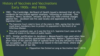 History of Vaccines and Vaccinations
Early 1900s - Mid 1900s
 1902 - The Cambridge, MA Board of Health issued a demand that all city
residents be vaccinated against smallpox, following an outbreak. One
resident, Henry Jacobson, refused, and the city filed criminal charges
against him. Jacobson lost his case locally and appealed to the U.S.
Supreme Court.
 The Supreme Court ruled in favor of the state in 1905, saying that the state
could enact mandatory laws to protect its population in the event of an
infectious disease.
 This was a landmark case, as it was the first U.S. Supreme Court case on the
power of states in the realm of public health.
 1915 - Similar justification to Jacobson v. Massachusetts was used when New
York City officials forcibly quarantined cook Mary Mallon ("Typhoid Mary")
after many of her patrons died of typhoid fever and she refused to change
her occupation. She was exiled to an island in the East River, where she
remained the rest of her life.
 ("Opposition Has Existed as Long as Vaccination Itself," 2015)
 