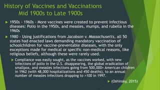 History of Vaccines and Vaccinations
Mid 1900s to Late 1900s
 1950s - 1960s - More vaccines were created to prevent infectious
diseases: Polio in the 1950s, and measles, mumps, and rubella in the
1960s
 1980 - Using justifications from Jacobson v. Massachusetts, all 50
states had enacted laws demanding mandatory vaccination of
schoolchildren for vaccine-preventable diseases, with the only
exceptions made for medical or specific non-medical reasons, like
religious beliefs, although these were rarely used.
 Compliance was easily sought, as the vaccines worked, with new
infections of polio in the U.S. disappearing, the global eradication of
smallpox, and measles infections going from 500,000+ American children
in 1962 (with 48,000 hospitalizations and 450 deaths), to an annual
number of measles infections dropping to >100 in 1997.
 (Oshinsky, 2015)
 